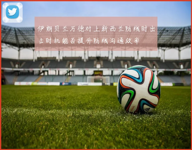 伊朗贝兰万德对上新西兰防线时出击时机能否提升防线沟通效率