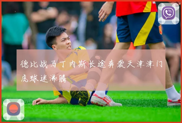 德比战马丁内斯长途奔袭天津津门虎球迷沸腾