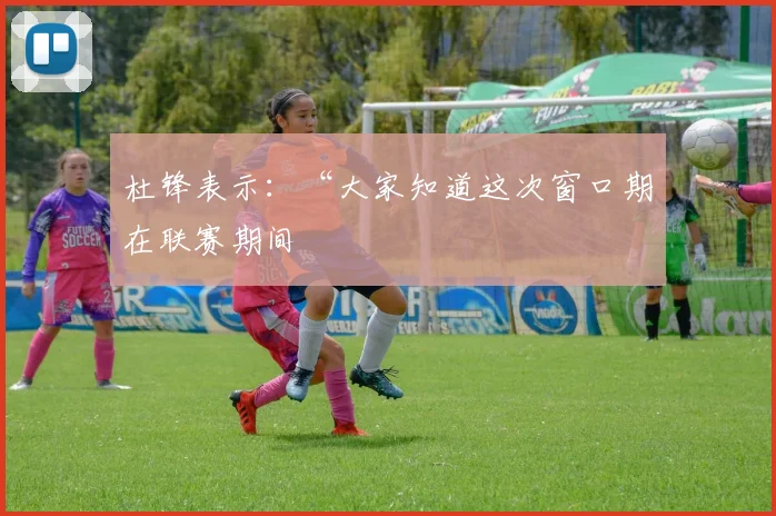 杜锋表示：“大家知道这次窗口期在联赛期间