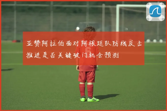 亚赞阿拉伯面对阿根廷队防线反击推进是否关键破门机会预测
