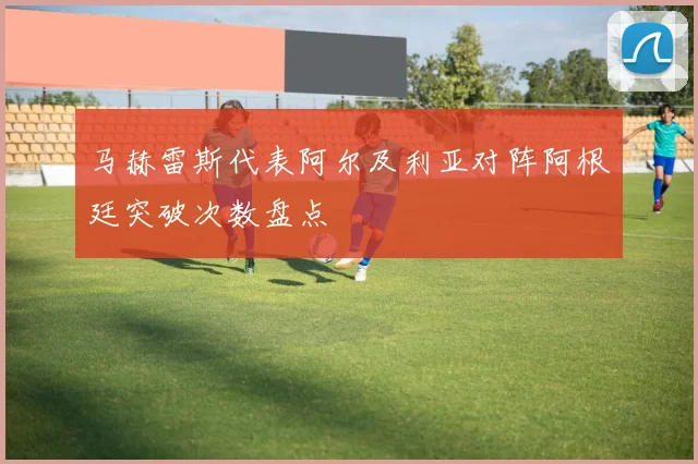 马赫雷斯代表阿尔及利亚对阵阿根廷突破次数盘点