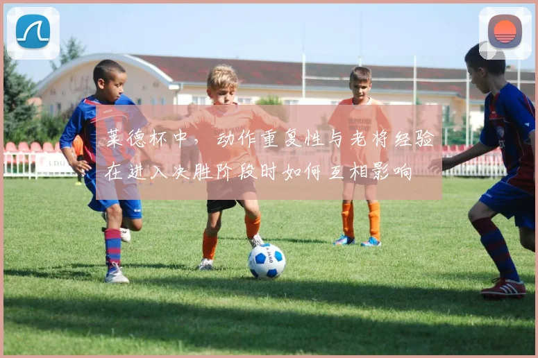 莱德杯中,动作重复性与老将经验在进入决胜阶段时如何互相影响