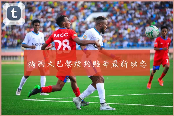梅西大巴黎续约赔率最新动态