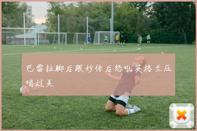 巴雷拉脚后跟妙传后怒吼英格兰压哨过关