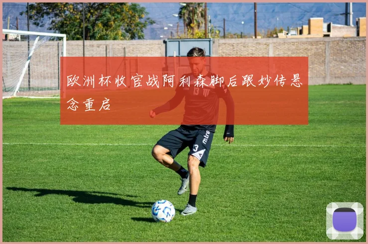 欧洲杯收官战阿利森脚后跟妙传悬念重启