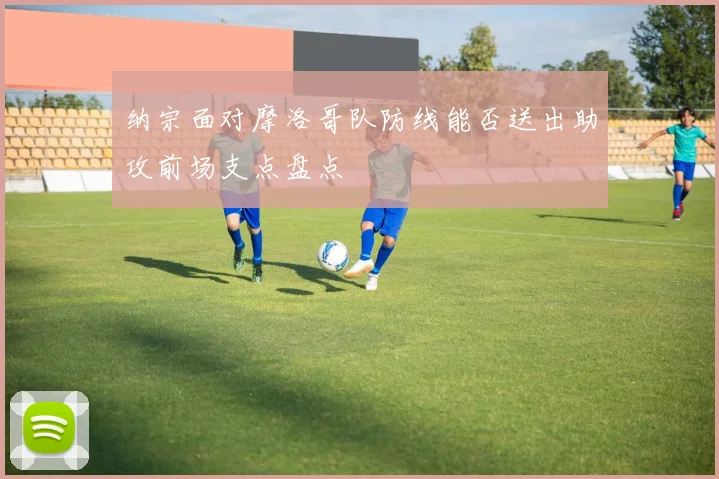 纳宗面对摩洛哥队防线能否送出助攻前场支点盘点