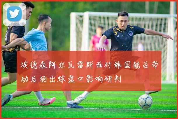 埃德森阿尔瓦雷斯面对韩国能否带动后场出球盘口影响研判