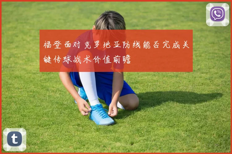 福登面对克罗地亚防线能否完成关键传球战术价值前瞻