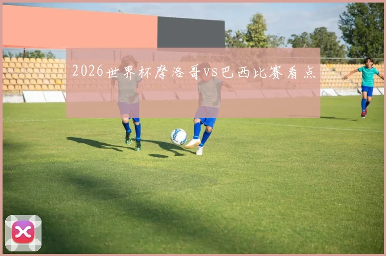 2026世界杯摩洛哥vs巴西比赛看点