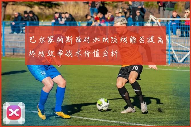 巴尔塞纳斯面对加纳防线能否提高终结效率战术价值分析