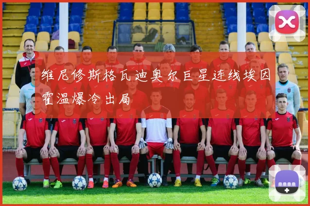 维尼修斯格瓦迪奥尔巨星连线埃因霍温爆冷出局