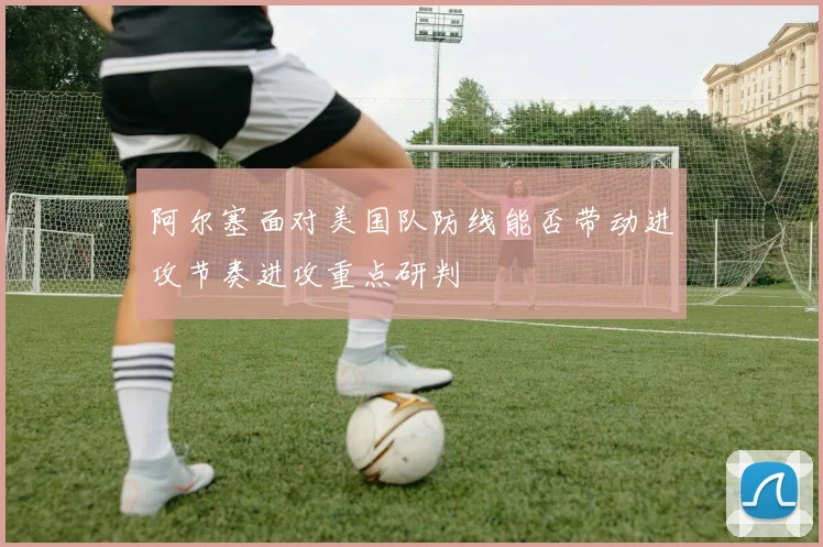 阿尔塞面对美国队防线能否带动进攻节奏进攻重点研判