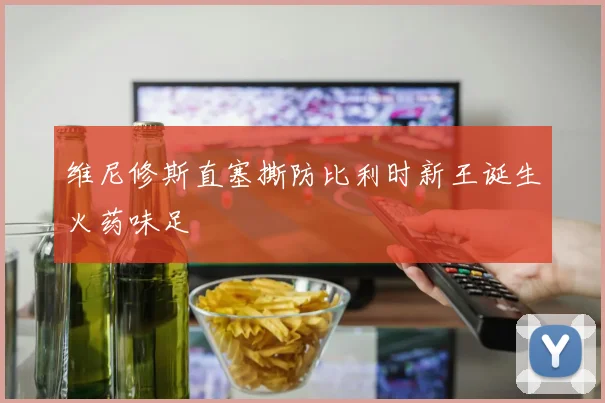 维尼修斯直塞撕防比利时新王诞生火药味足