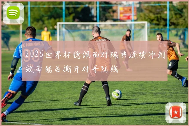 2026世界杯德佩面对瑞典连续冲刺效率能否撕开对手防线