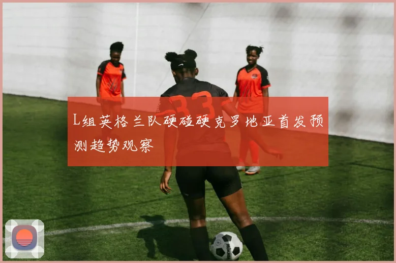 L组英格兰队硬碰硬克罗地亚首发预测趋势观察
