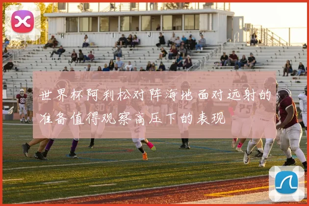 世界杯阿利松对阵海地面对远射的准备值得观察高压下的表现