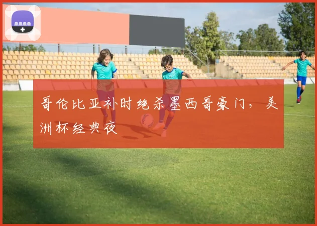哥伦比亚补时绝杀墨西哥豪门,美洲杯经典夜
