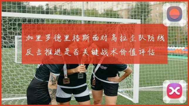 加里罗德里格斯面对乌拉圭队防线反击推进是否关键战术价值评估