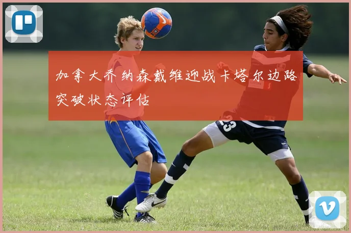 加拿大乔纳森戴维迎战卡塔尔边路突破状态评估