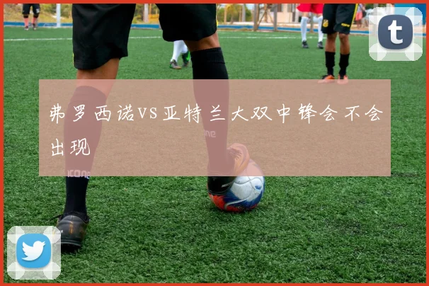 弗罗西诺vs亚特兰大双中锋会不会出现