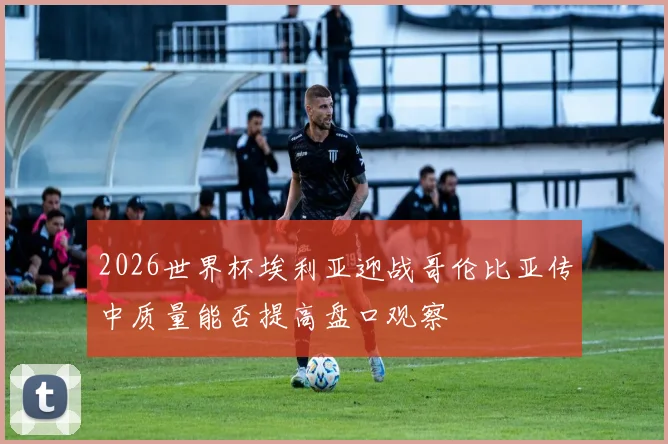2026世界杯埃利亚迎战哥伦比亚传中质量能否提高盘口观察