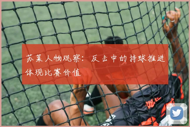 苏莱人物观察:反击中的持球推进体现比赛价值