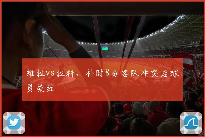 维拉vs拉科,补时8分客队冲突后球员染红