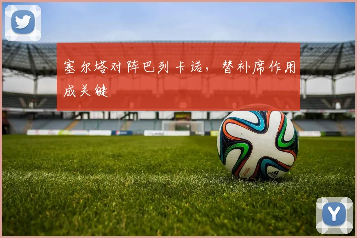 塞尔塔对阵巴列卡诺,替补席作用成关键