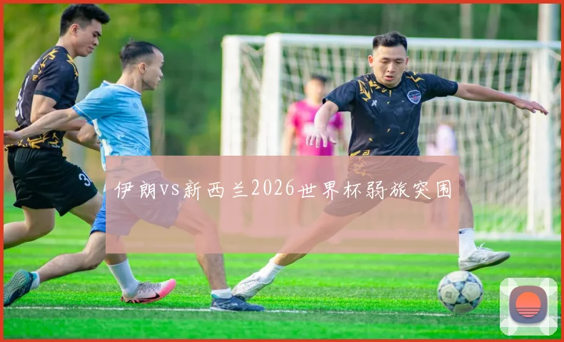 伊朗vs新西兰2026世界杯弱旅突围