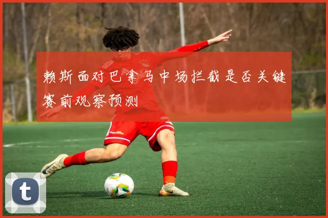 赖斯面对巴拿马中场拦截是否关键赛前观察预测