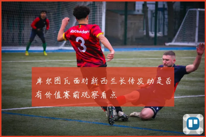 库尔图瓦面对新西兰长传发动是否有价值赛前观察看点