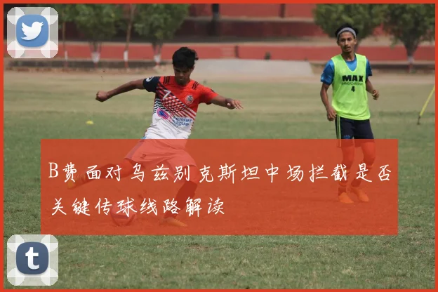 B费面对乌兹别克斯坦中场拦截是否关键传球线路解读