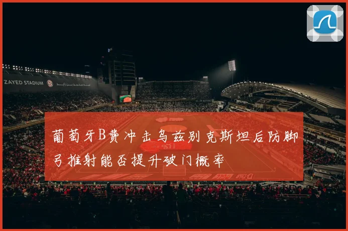 葡萄牙B费冲击乌兹别克斯坦后防脚弓推射能否提升破门概率
