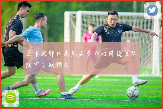 因卡皮耶代表厄瓜多尔对阵德国队防守贡献预测