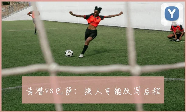黄潜vs巴萨:换人可能改写后程