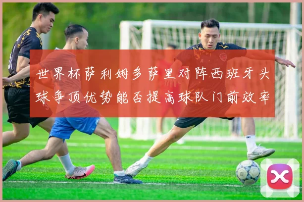 世界杯萨利姆多萨里对阵西班牙头球争顶优势能否提高球队门前效率