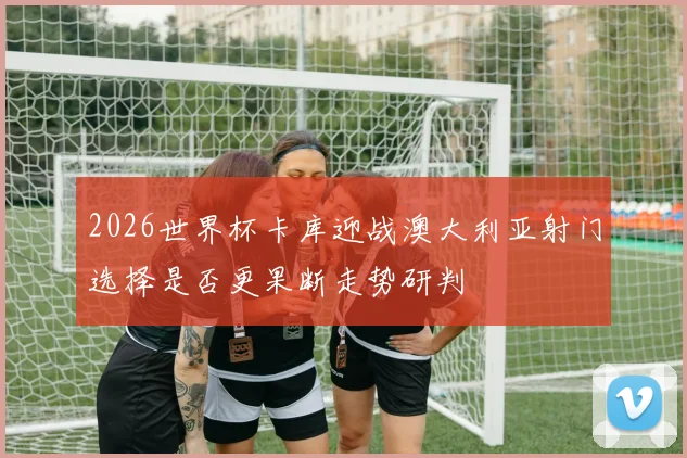 2026世界杯卡库迎战澳大利亚射门选择是否更果断走势研判