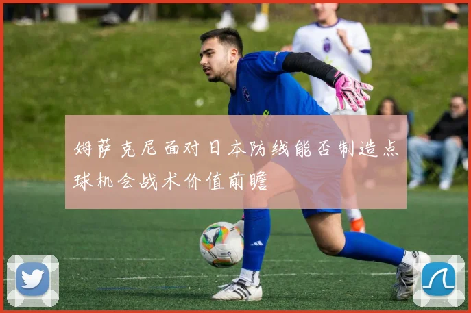 姆萨克尼面对日本防线能否制造点球机会战术价值前瞻