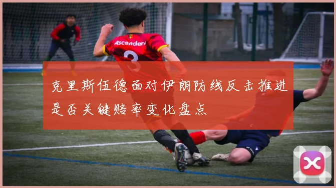 克里斯伍德面对伊朗防线反击推进是否关键赔率变化盘点