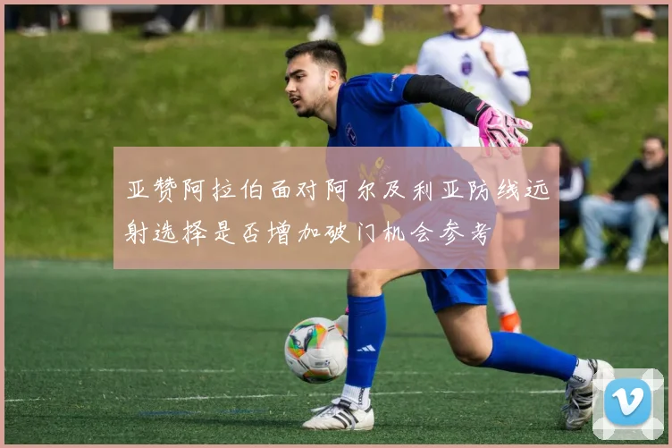 亚赞阿拉伯面对阿尔及利亚防线远射选择是否增加破门机会参考
